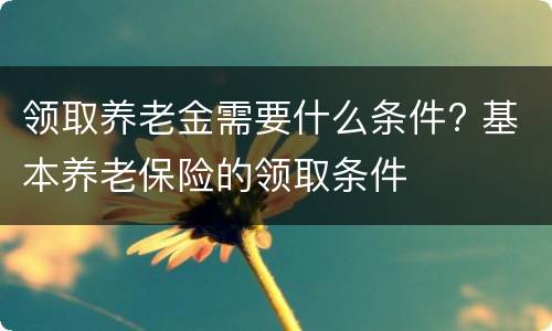 领取养老金需要什么条件? 基本养老保险的领取条件