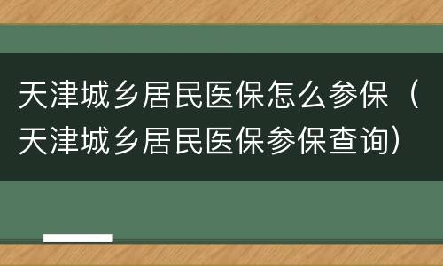 天津城乡居民医保怎么参保（天津城乡居民医保参保查询）