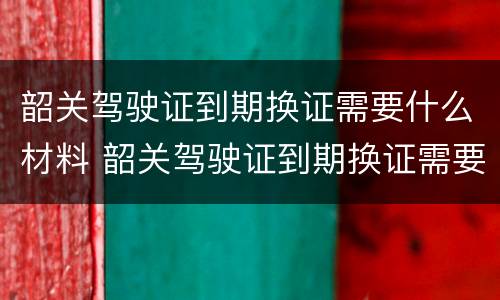 韶关驾驶证到期换证需要什么材料 韶关驾驶证到期换证需要什么材料和手续