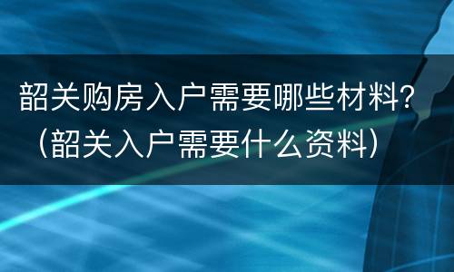 韶关购房入户需要哪些材料？（韶关入户需要什么资料）