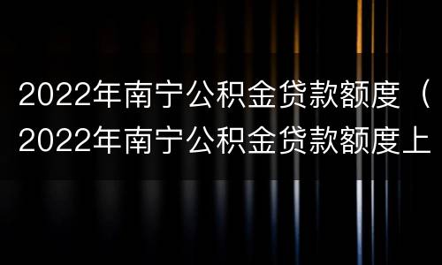 2022年南宁公积金贷款额度（2022年南宁公积金贷款额度上限）
