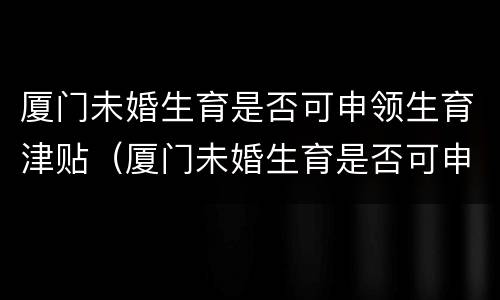 厦门未婚生育是否可申领生育津贴（厦门未婚生育是否可申领生育津贴金）