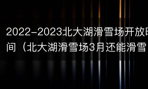 2022-2023北大湖滑雪场开放时间（北大湖滑雪场3月还能滑雪吗）