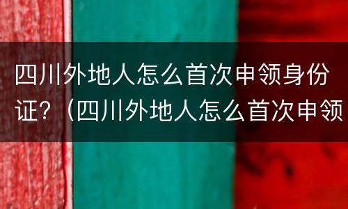 四川外地人怎么首次申领身份证?（四川外地人怎么首次申领身份证照片）