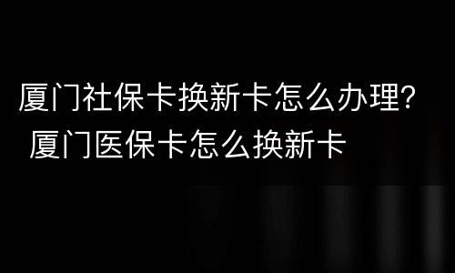 厦门社保卡换新卡怎么办理？ 厦门医保卡怎么换新卡