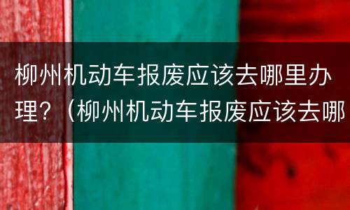 柳州机动车报废应该去哪里办理?（柳州机动车报废应该去哪里办理业务）