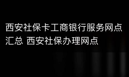 西安社保卡工商银行服务网点汇总 西安社保办理网点