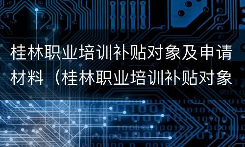 桂林职业培训补贴对象及申请材料（桂林职业培训补贴对象及申请材料怎么写）
