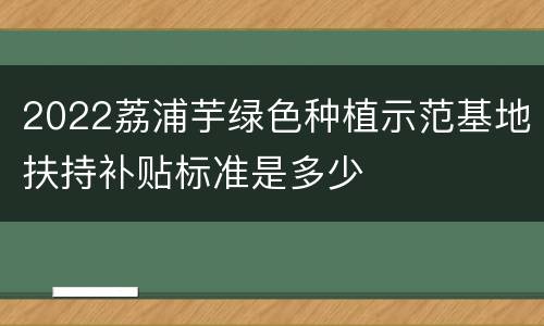 2022荔浦芋绿色种植示范基地扶持补贴标准是多少