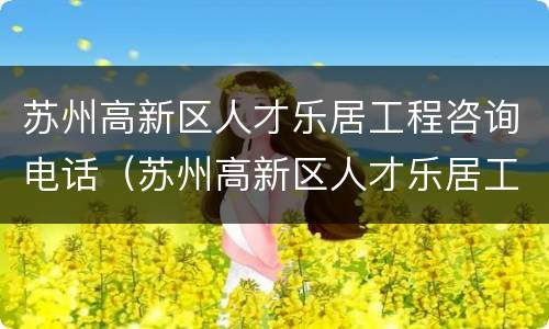 苏州高新区人才乐居工程咨询电话（苏州高新区人才乐居工程咨询电话地址）