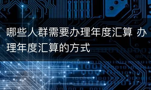 哪些人群需要办理年度汇算 办理年度汇算的方式