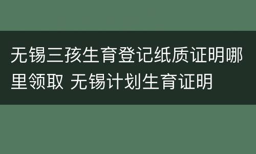无锡三孩生育登记纸质证明哪里领取 无锡计划生育证明