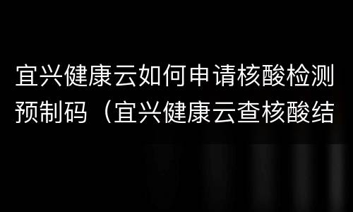 宜兴健康云如何申请核酸检测预制码（宜兴健康云查核酸结果）