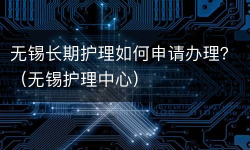 无锡长期护理如何申请办理？（无锡护理中心）