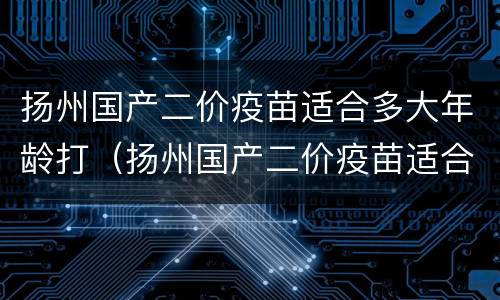 扬州国产二价疫苗适合多大年龄打（扬州国产二价疫苗适合多大年龄打的）