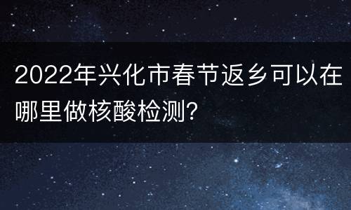 2022年兴化市春节返乡可以在哪里做核酸检测？