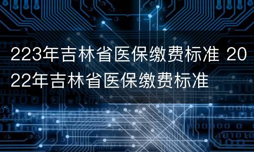 223年吉林省医保缴费标准 2022年吉林省医保缴费标准