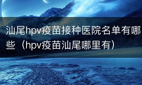 汕尾hpv疫苗接种医院名单有哪些（hpv疫苗汕尾哪里有）
