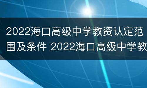 2022海口高级中学教资认定范围及条件 2022海口高级中学教资认定范围及条件是什么
