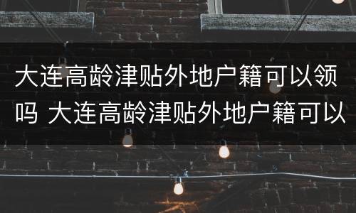 大连高龄津贴外地户籍可以领吗 大连高龄津贴外地户籍可以领吗