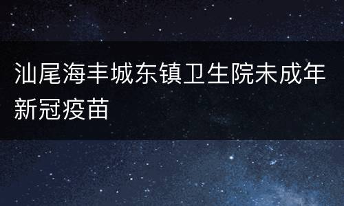 汕尾海丰城东镇卫生院未成年新冠疫苗