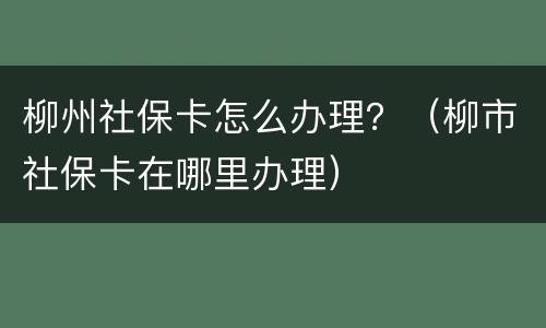 柳州社保卡怎么办理？（柳市社保卡在哪里办理）