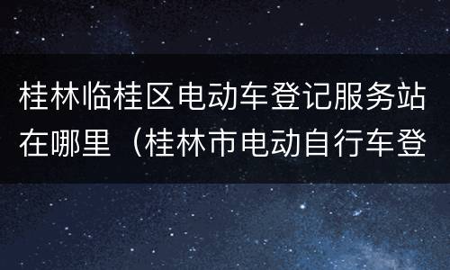 桂林临桂区电动车登记服务站在哪里（桂林市电动自行车登记站点）