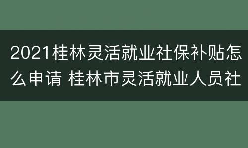 2021桂林灵活就业社保补贴怎么申请 桂林市灵活就业人员社保2021年缴费标准