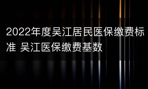 2022年度吴江居民医保缴费标准 吴江医保缴费基数
