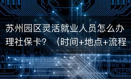 苏州园区灵活就业人员怎么办理社保卡？（时间+地点+流程）