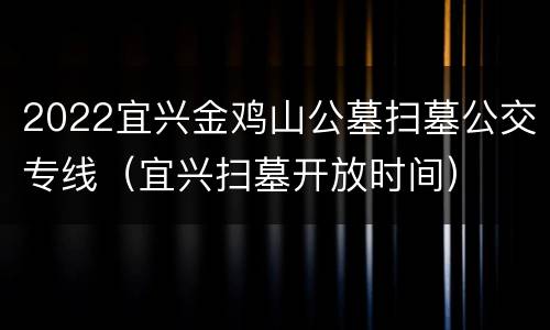 2022宜兴金鸡山公墓扫墓公交专线（宜兴扫墓开放时间）