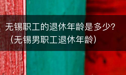 无锡职工的退休年龄是多少？（无锡男职工退休年龄）