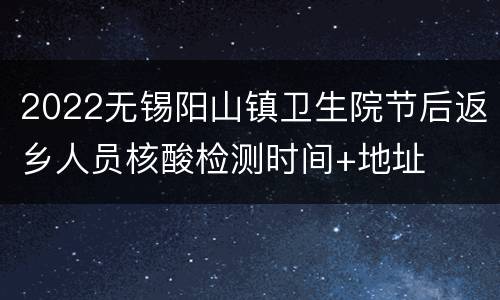 2022无锡阳山镇卫生院节后返乡人员核酸检测时间+地址