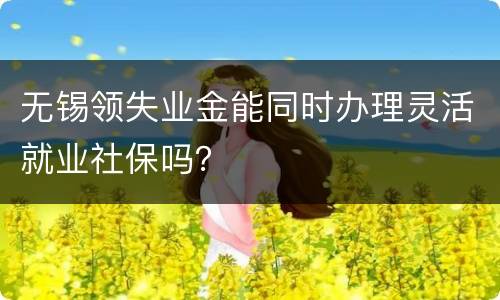 无锡领失业金能同时办理灵活就业社保吗？