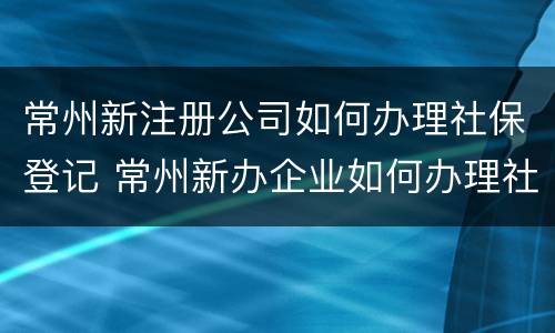 常州新注册公司如何办理社保登记 常州新办企业如何办理社保