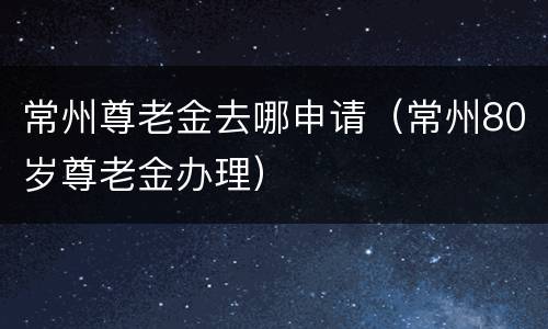 常州尊老金去哪申请（常州80岁尊老金办理）