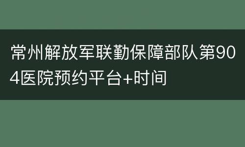 常州解放军联勤保障部队第904医院预约平台+时间