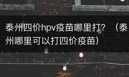 泰州四价hpv疫苗哪里打？（泰州哪里可以打四价疫苗）