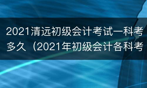 2021清远初级会计考试一科考多久（2021年初级会计各科考试时间）