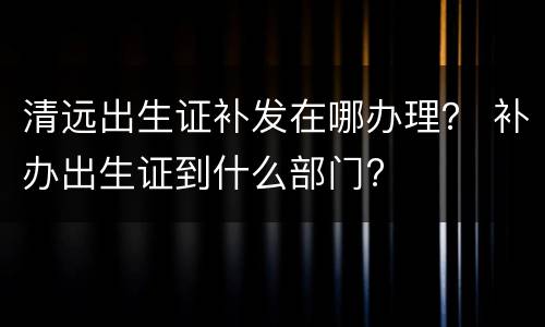 清远出生证补发在哪办理？ 补办出生证到什么部门?