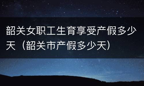 韶关女职工生育享受产假多少天（韶关市产假多少天）