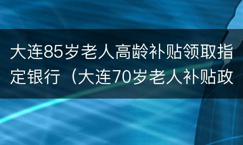大连85岁老人高龄补贴领取指定银行（大连70岁老人补贴政策）