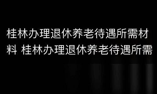 桂林办理退休养老待遇所需材料 桂林办理退休养老待遇所需材料有哪些
