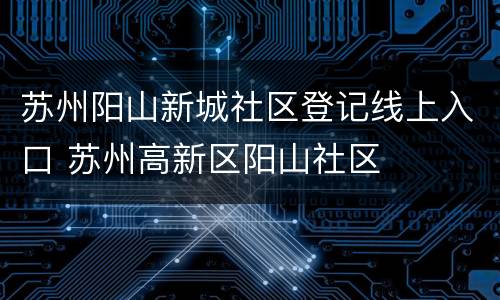 苏州阳山新城社区登记线上入口 苏州高新区阳山社区