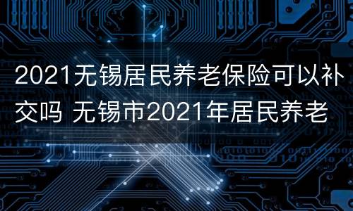 2021无锡居民养老保险可以补交吗 无锡市2021年居民养老