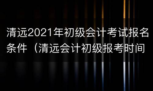 清远2021年初级会计考试报名条件（清远会计初级报考时间）