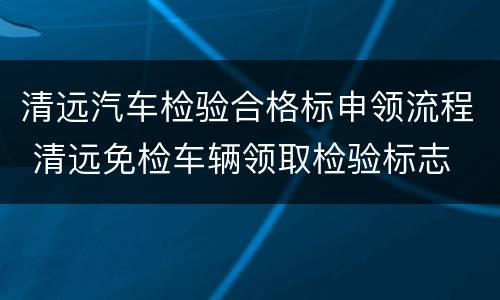 清远汽车检验合格标申领流程 清远免检车辆领取检验标志