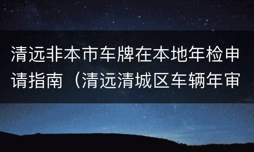 清远非本市车牌在本地年检申请指南（清远清城区车辆年审在哪里）