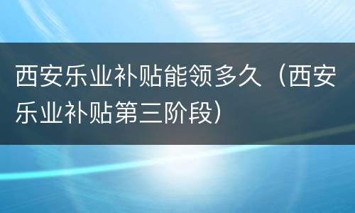 西安乐业补贴能领多久（西安乐业补贴第三阶段）