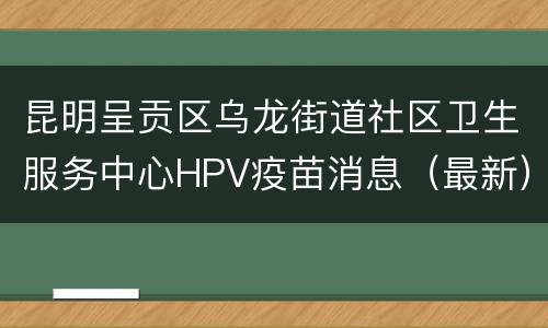 昆明呈贡区乌龙街道社区卫生服务中心HPV疫苗消息（最新）